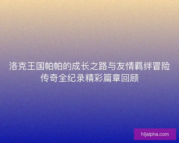 洛克王国帕帕的成长之路与友情羁绊冒险传奇全纪录精彩篇章回顾