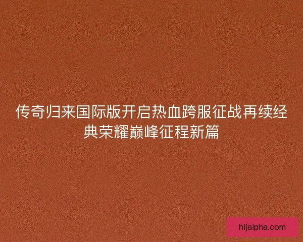 传奇归来国际版开启热血跨服征战再续经典荣耀巅峰征程新篇