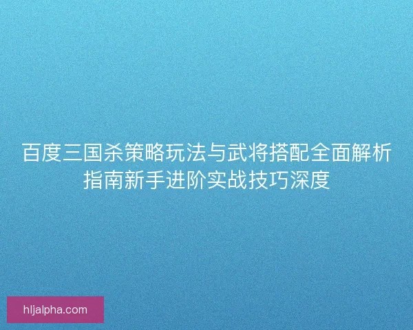 百度三国杀策略玩法与武将搭配全面解析指南新手进阶实战技巧深度