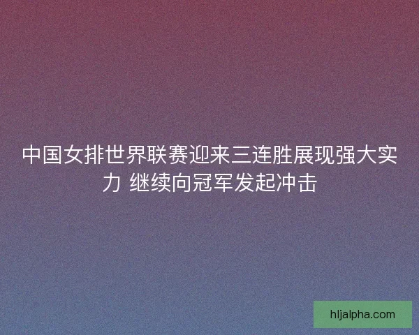 中国女排世界联赛迎来三连胜展现强大实力 继续向冠军发起冲击