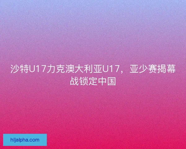 沙特U17力克澳大利亚U17，亚少赛揭幕战锁定中国