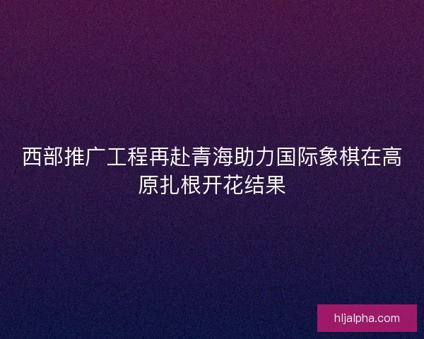 西部推广工程再赴青海助力国际象棋在高原扎根开花结果