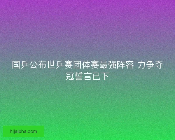 国乒公布世乒赛团体赛最强阵容 力争夺冠誓言已下