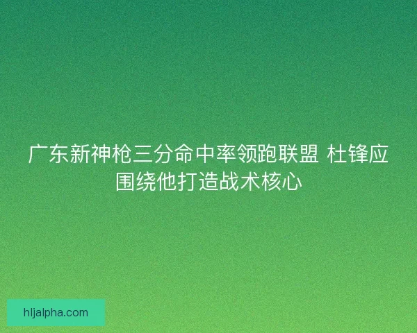 广东新神枪三分命中率领跑联盟 杜锋应围绕他打造战术核心